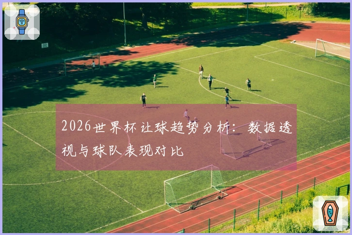 2026世界杯让球趋势分析：数据透视与球队表现对比