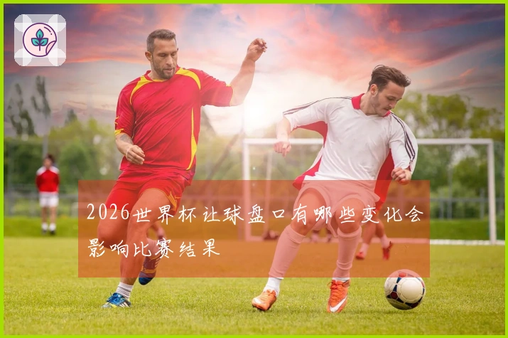 2026世界杯让球盘口有哪些变化会影响比赛结果